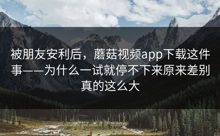 被朋友安利后，蘑菇视频app下载这件事——为什么一试就停不下来原来差别真的这么大