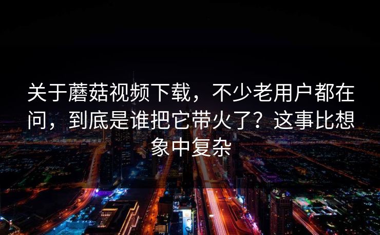 关于蘑菇视频下载，不少老用户都在问，到底是谁把它带火了？这事比想象中复杂