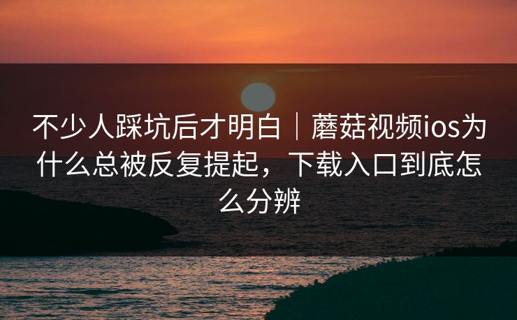 不少人踩坑后才明白｜蘑菇视频ios为什么总被反复提起，下载入口到底怎么分辨