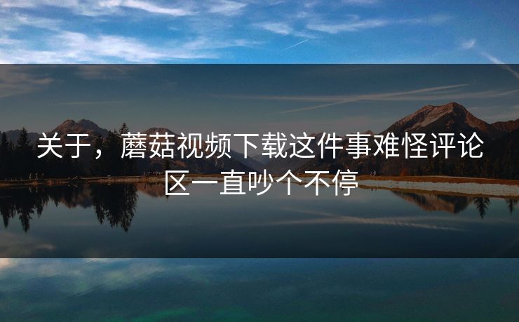 关于，蘑菇视频下载这件事难怪评论区一直吵个不停